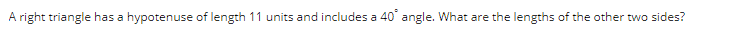 A right triangle has a hypotenuse of length 11 units and includes a 40° angle. What are the lengths of the other two sides?