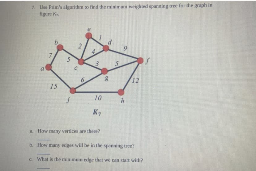 7. Use Prim's algorithm to find the minimum weighted spanning tree for the graph in
figure K₂.
a
7
b
15
5
j
6
3 5
10
K,
a. How many vertices are there?
d.
80
h
12
b. How many edges will be in the spanning tree?
c. What is the minimum edge that we can start with?