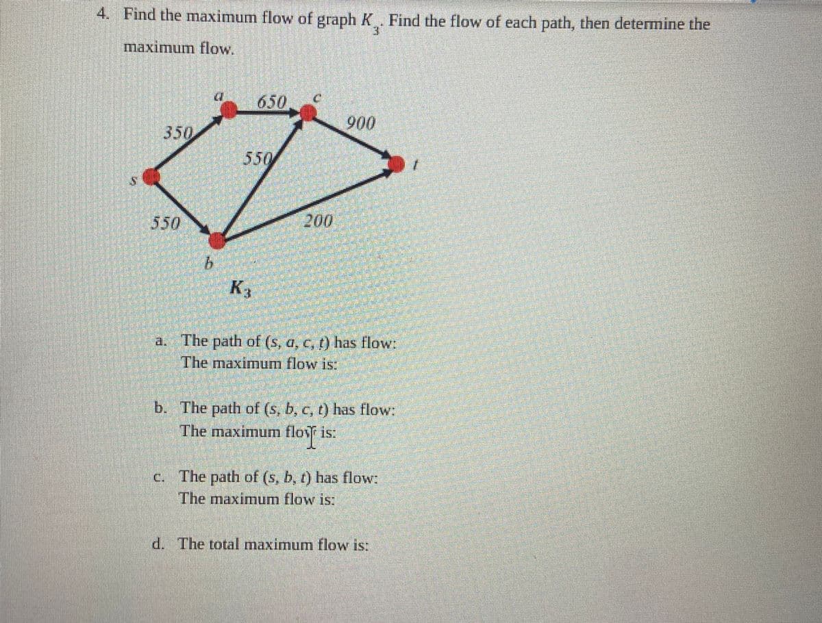 4. Find the maximum flow of graph K. Find the flow of each path, then determine the
maximum flow.
350
550
K₁
900
a. The path of (s, a, c, t) has flow:
The maximum flow is:
b. The path of (s, b, c, t) has flow:
The maximum floy is:
c. The path of (s, b, t) has flow:
The maximum flow is:
d. The total maximum flow is: