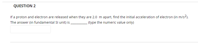 QUESTION 2
If a proton and electron are released when they are 2.0 m apart, find the initial acceleration of electron (in m/s2).
The answer (in fundamental Sl unit) is .
- (type the numeric value only)
