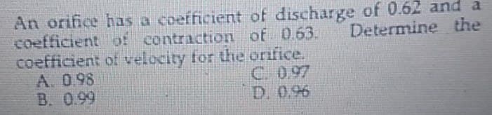 An orifice has a coefficient of discharge of 0.62 and a
Determine the
coefficient of contraction of 0.63.
of velocity for the orifice.
coefficient
A. 0.98
B. 0.99
D. 0.96