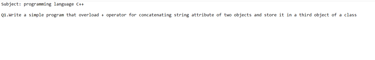 Subject: programming language C++
Q1.Write
a simple program that overload + operator for concatenating string attribute of two objects and store it in a third object of a class