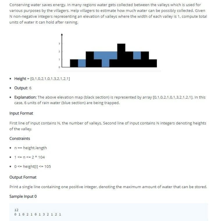 Conserving water saves energy. In many regions water gets collected between the valleys which is used for
various purposes by the villagers. Help villagers to estimate how much water can be possibly collected. Given
N non-negative integers representing an elevation of valleys where the width of each valley is 1, compute total
units of water it can hold after raining.
3
2
• Height = [0,1,0,2,1,0,1,3,2,1,2,1]
• Output: 6
• Explanation: The above elevation map (black section) is represented by array [0,1,0,2,1,0,1,3,2,1,2,1]. In this
case, 6 units of rain water (blue section) are being trapped.
Input Format
First line of input contains N, the number of valleys. Second line of input contains N integers denoting heights
of the valley.
Constraints
• n == = height.length
• 1 <= n <= 2 * 104
• 0 <= height[i] <= 105
Output Format
Print a single line containing one positive integer, denoting the maximum amount of water that can be stored.
Sample Input 0
12
0 1 0 2 1 0 1 3 2 1 2 1