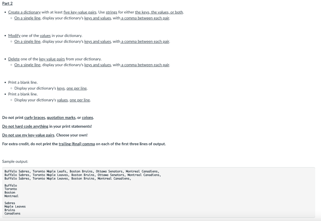 Part 2
• Create a dictionary with at least five key-value pairs. Use strings for either the keys, the values, or both.
• On a single line, display your dictionary's keys and values, with a comma between each pair.
• Modify one of the values in your dictionary.
o On a single line, display your dictionary's keys and values, with a comma between each pair.
• Delete one of the key-value pairs from your dictionary.
o On a single line, display your dictionary's keys and values, with a comma between each pair.
Print a blank line.
• Display your dictionary's keys, one per line.
• Print a blank line.
• Display your dictionary's values, one per line.
Do not print curly braces, quotation marks, or colons.
Do not hard code anything in your print statements!
Do not use my key-value pairs. Choose your own!
For extra credit, do not print the trailing (final) comma on each of the first three lines of output.
Sample output:
Buffalo Sabres, Toronto Maple Leafs, Boston Bruins, Ottawa Senators, Montreal Canadiens,
Buffalo Sabres, Toronto Maple Leaves, Boston Bruins, Ottawa Senators, Montreal Canadiens,
Buffalo Sabres, Toronto Maple Leaves, Boston Bruins, Montreal Canadiens,
Buffalo
Toronto
Boston
Montreal
Sabres
Maple Leaves
Bruins
Canadiens