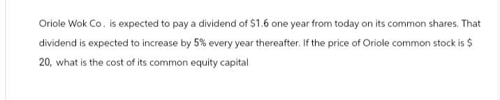 Oriole Wok Co. is expected to pay a dividend of $1.6 one year from today on its common shares. That
dividend is expected to increase by 5% every year thereafter. If the price of Oriole common stock is $
20, what is the cost of its common equity capital