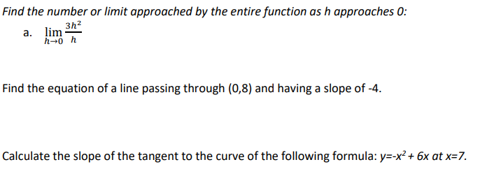 Find the number or limit approached by the entire function as h approaches 0:
3h²
a. lim
h→0 h
Find the equation of a line passing through (0,8) and having a slope of -4.
Calculate the slope of the tangent to the curve of the following formula: y=-x² + 6x at x=7.