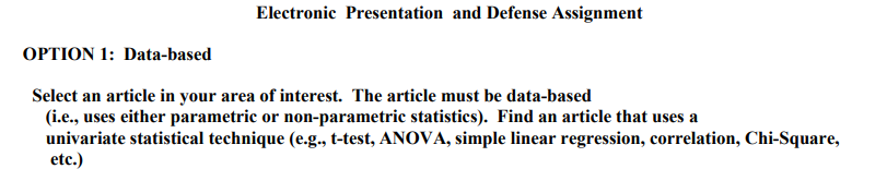 Electronic Presentation and Defense Assignment
OPTION 1: Data-based
Select an article in your area of interest. The article must be data-based
(i.e., uses either parametric or non-parametric statistics). Find an article that uses a
univariate statistical technique (e.g., t-test, ANOVA, simple linear regression, correlation, Chi-Square,
etc.)