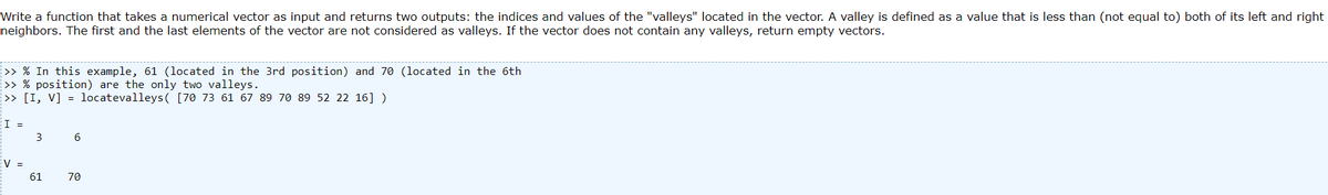 Write a function that takes a numerical vector as input and returns two outputs: the indices and values of the "valleys" located in the vector. A valley is defined as a value that is less than (not equal to) both of its left and right
neighbors. The first and the last elements of the vector are not considered as valleys. If the vector does not contain any valleys, return empty vectors.
>> % In this example, 61 (located in the 3rd position) and 70 (located in the 6th
>> % position) are the only two valleys.
>> [I, V] = locatevalleys( [70 73 61 67 89 70 89 52 22 16] )
I =
V =
3
61
6
70