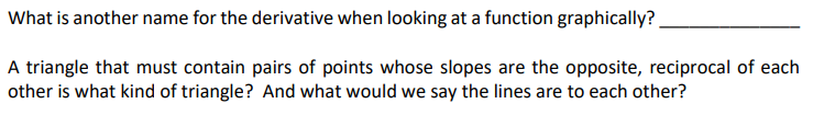 What is another name for the derivative when looking at a function graphically?
A triangle that must contain pairs of points whose slopes are the opposite, reciprocal of each
other is what kind of triangle? And what would we say the lines are to each other?