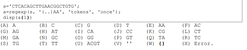 s='CTCACAGCTTGAACGGCTGTG';
a=regexp (s, '(..) AA', 'tokens', 'once');
disp (a{1})
(A) A
(G) AG
(M) GA
(S) TG
(B) C
(H) AT
(N) GC
(T) TT
(C) G
(I) CA
(0) GG
(U) ACGT
(D) T
(J) CC
(P) GT
(V)
(E) AA
(K) CG
(Q)
TA
(W)
{}
(F) AC
(L) CT
(R) TC
(X) Error.