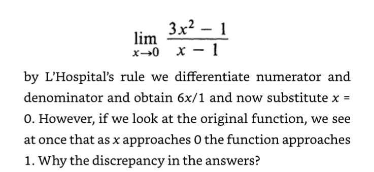 lim
x→0
3x² - 1
x-1
by L'Hospital's rule we differentiate numerator and
and obtain 6x/1 and now substitute x =
O. However, if we look at the original function, we see
denominator
at once that as x approaches 0 the function approaches
1. Why the discrepancy in the answers?