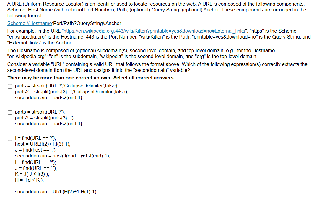 A URL (Uniform Resource Locator) is an identifier used to locate resources on the web. A URL is composed of the following components:
Scheme, Host Name (with optional Port Number), Path, (optional) Query String, (optional) Anchor. These components are arranged in the
following format:
Scheme://Hostname:Port/Path?QueryString#Anchor
For example, in the URL "https://en.wikipedia.org:443/wiki/Kitten?printable=yes&download=no#External_links": "https" is the Scheme,
"en.wikipedia.org" is the Hostname, 443 is the Port Number, "wiki/Kitten" is the Path, "printable=yes&download=no" is the Query String, and
"External_links" is the Anchor.
The Hostname is composed of (optional) subdomain(s), second-level domain, and top-level domain. e.g., for the Hostname
"en.wikipedia.org": "en" is the subdomain, "wikipedia" is the second-level domain, and "org" is the top-level domain.
Consider a variable "URL" containing a valid URL that follows the format above. Which of the following expression(s) correctly extracts the
second-level domain from the URL and assigns it into the "seconddomain" variable?
There may be more than one correct answer. Select all correct answers.
O parts = strsplit(URL,'','CollapseDelimiter',false);
parts2 = strsplit(parts{3},'.','CollapseDelimiter',false);
seconddomain = parts2{end-1};
O parts = strsplit(URL,'/');
parts2 = strsplit(parts{3},'.');
seconddomain = parts2{end-1};
O I = find(URL == '/');
host = URL(I(2)+1:1(3)-1);
J = find(host == '.');
seconddomain = host(J(end-1)+1:J(end)-1);
O I = find(URL == '/');
J = find(URL == '.');
K=J(J<I(3));
H = fliplr(K);
seconddomain = URL(H(2)+1:H(1)-1);