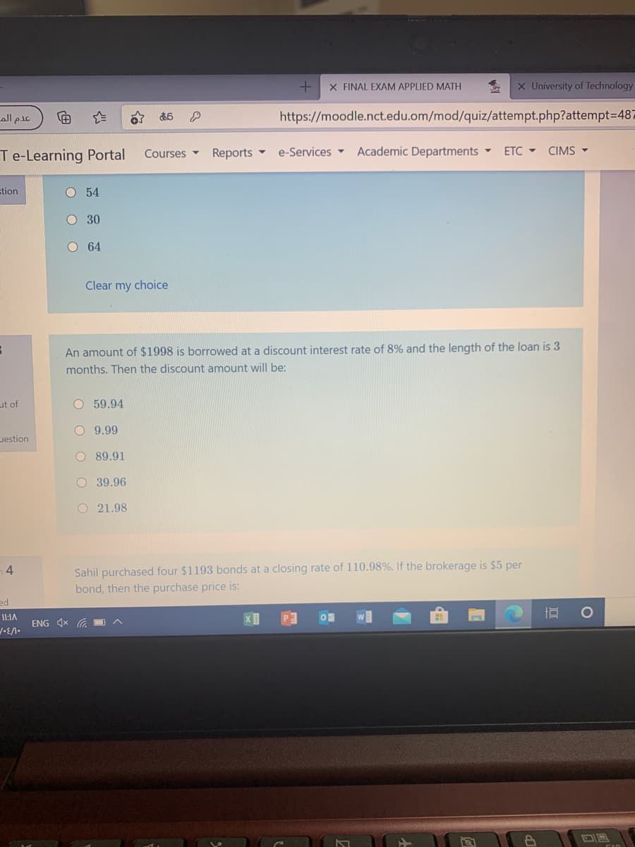 X FINAL EXAM APPLIED MATH
X University of Technology
عام الم
https://moodle.nct.edu.om/mod/quiz/attempt.php?attempt3D487
あ6
Te-Learning Portal
Reports -
e-Services -
Academic Departments
ETC -
CIMS -
Courses -
stion
O 54
O 30
O 64
Clear my choice
An amount of $1998 is borrowed at a discount interest rate of 8% and the length of the loan is 3
months. Then the discount amount will be:
Lut of
O 59.94
O 9.99
uestion
O 89.91
O 39.96
O 21.98
Sahil purchased four $1193 bonds at a closing rate of 110.98%. If the brokerage is $5 per
bond, then the purchase price is:
4.
ed
I1:1A
P2
ENG x O
