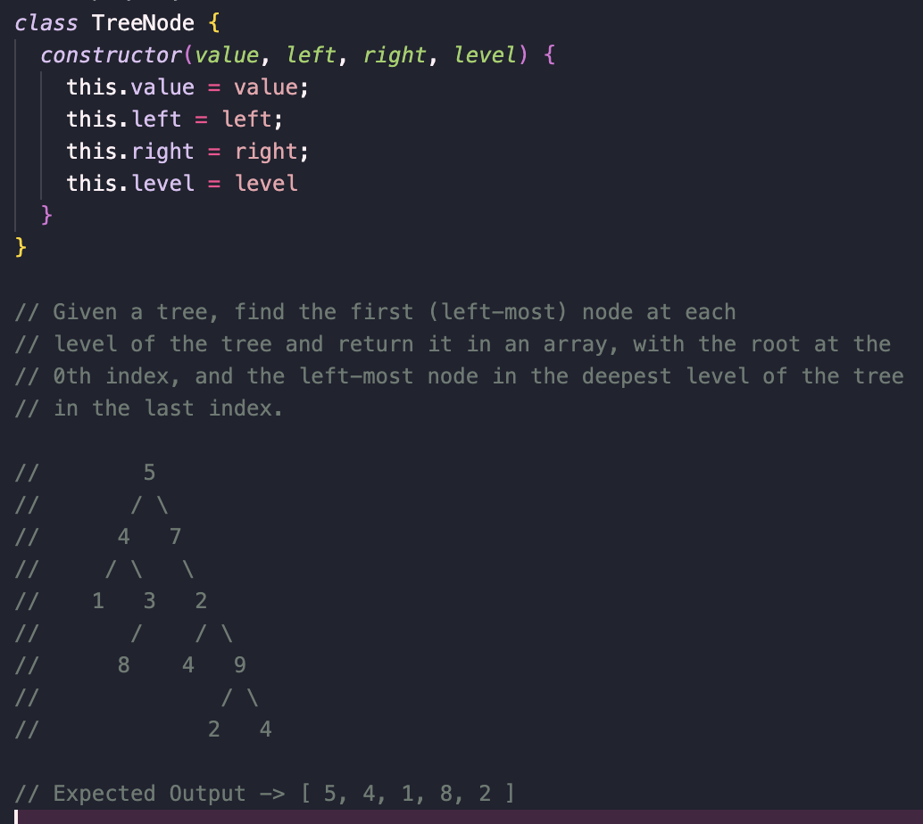 class TreeNode {
constructor(value, left, right, level) {
}
}
this.value = value;
this. left = left;
this.right = right;
this.level = level
// Given a tree, find the first (left-most) node at each
// level of the tree and return it in an array, with the root at the
// 0th index, and the left-most node in the deepest level of the tree
// in the last index.
//
//
//
//
//
//
//
//
//
1
5
/ \
4
3
/
8
7
1
2
/ \
4
9
2 4
// Expected Output -> [ 5, 4, 1, 8, 2 ]