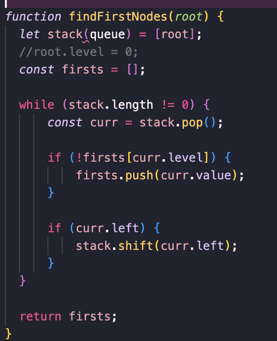 function findFirstNodes (root) {
let stack(queue) = [root];
//root. level = 0;
const firsts = [];
}
while (stack.length != 0) {
const curr = stack.pop();
}
if (!firsts [curr.level]) {
| | firsts.push(curr.value);
}
if (curr.left) {
}
stack.shift(curr.left);
return firsts;