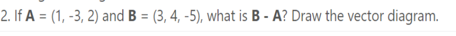 2. If A = (1, -3, 2) and B = (3, 4, -5), what is B - A? Draw the vector diagram.
%3D

