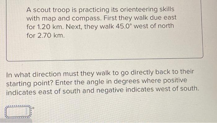 A scout troop is practicing its orienteering skills
with map and compass. First they walk due east
for 1.20 km. Next, they walk 45.0° west of north
for 2.70 km.
In what direction must they walk to go directly back to their
starting point? Enter the angle in degrees where positive
indicates east of south and negative indicates west of south.
