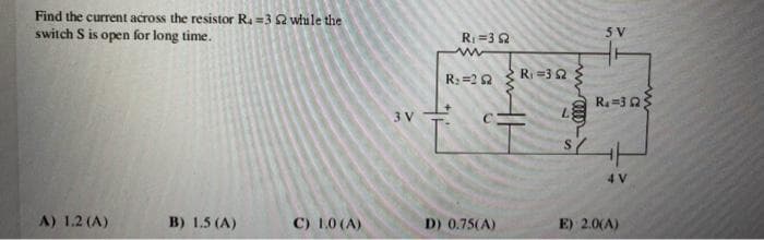 Find the current across the resistor R. =3 2 while the
switch S is open for long time.
A) 1.2 (A)
B) 1.5 (A)
C) 1.0 (A)
3 V
R₁=32
www
R₂ =22
D) 0.75(A)
R=352
110m
S
5 V
Ra=323
4 V
E): 2.0(A)