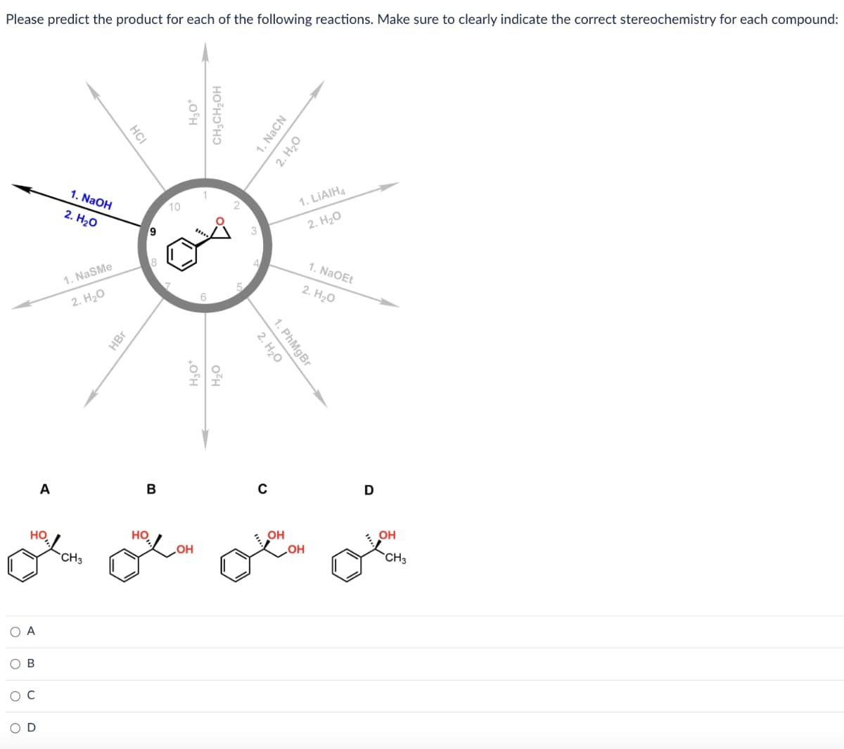 Please predict the product for each of the following reactions. Make sure to clearly indicate the correct stereochemistry for each compound:
HO
О А
ОВ
Ос
C
A
OD
1. NaOH
2. H2O
1. NaSMe
2. H2O
CH3
НСI
HBr
9
НО
8
B
10
H₂O+
CH3CH₂OH
1
Дон
6
H₂O+
H2O
5
1. NaCN
2. H2O
2. H2O
1. PhMgBr
C
. OH
1. LiAIH4
2. H2O
OH
1. NaOEt
2. H2O
D
OH
CH3