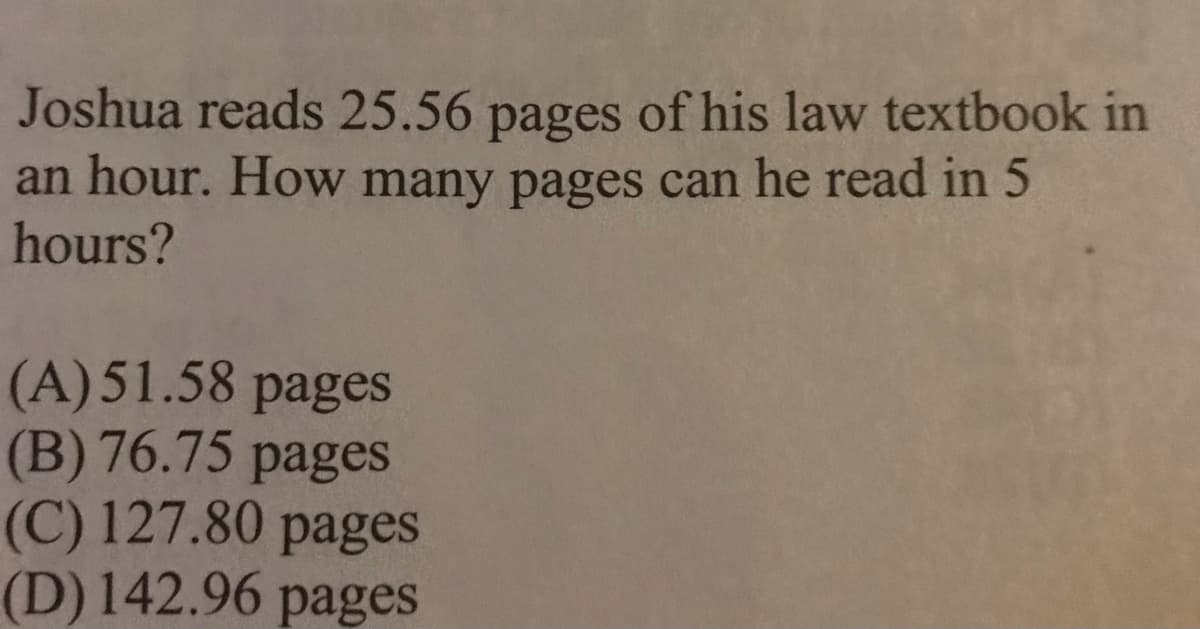 Joshua reads 25.56 pages of his law textbook in
an hour. How many pages can he read in 5
hours?
(A)51.58 pages
(B) 76.75 pages
(C) 127.80 pages
(D)142.96
pages
