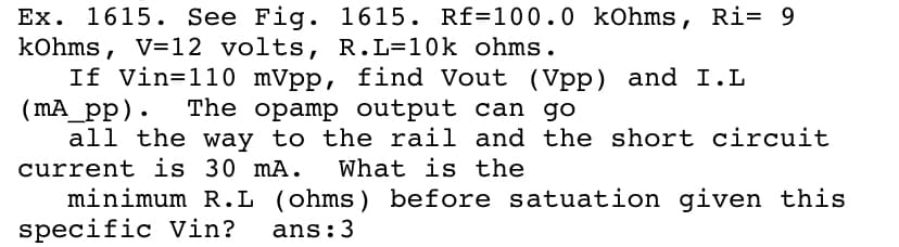 Ex. 1615. See Fig.
kohms, V=12 volts, R.L=10k ohms.
If Vin=110 mVpp, find Vout (Vpp) and I. L
(mA_pp).
all the way to the rail and the short circuit
current is 30 mA.
minimum R.L (ohms) before satuation given this
specific Vin?
1615. Rf=100.0 kOhms, Ri= 9
The opamp output can go
What is the
ans:3
