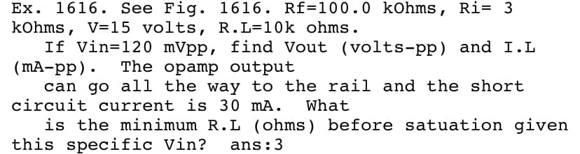 Ex. 1616. See Fig. 1616. Rf=100.0 kohms, Ri= 3
kohms, V=15 volts, R.L=10k ohms.
If Vin=120 mVpp, find Vout (volts-pp) and I.L
(MA-pp). The opamp output
can go all the way to the rail and the short
circuit current is 30 mA.
What
is the minimum R.L (ohms) before satuation given
this specific Vin?
ans:3
