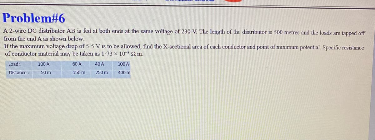 Problem#6
A 2-wire DC distributor AB is fed at both ends at the same voltage of 230 V. The length of the distributor is 500 metres and the loads are tapped off
from the end A as shown below.
If the maximum voltage drop of 5-5 V is to be allowed, find the X-sectional area of each conductor and point of minimum potential. Specific resistance
of conductor material may be taken as 1-73 x 10-8 S2 m.
60 A
40 A
150 m
250 m
Load:
Distance:
100 A
50 m
100 A
400 m