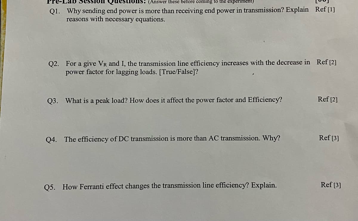 on
DIS: (Answer these before coming to the experiment)
Q1. Why sending end power is more than receiving end power in transmission? Explain Ref [1]
reasons with necessary equations.
Q2. For a give VR and I, the transmission line efficiency increases with the decrease in Ref [2]
power factor for lagging loads. [True/False]?
Q3. What is a peak load? How does it affect the power factor and Efficiency?
Q4. The efficiency of DC transmission is more than AC transmission. Why?
Q5. How Ferranti effect changes the transmission line efficiency? Explain.
Ref [2]
Ref [3]
Ref [3]