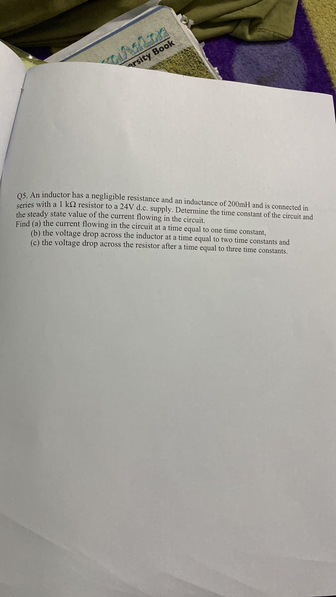 NAALINE
ersity Book
Q5. An inductor has a negligible resistance and an inductance of 200mH and is connected in
series with a 1 k resistor to a 24V d.c. supply. Determine the time constant of the circuit and
the steady state value of the current flowing in the circuit.
Find (a) the current flowing in the circuit at a time equal to one time constant,
(b) the voltage drop across the inductor at a time equal to two time constants and
(c) the voltage drop across the resistor after a time equal to three time constants.