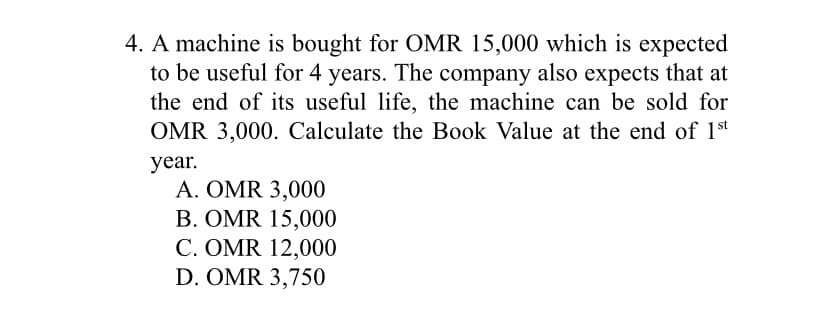 4. A machine is bought for OMR 15,000 which is expected
to be useful for 4 years. The company also expects that at
the end of its useful life, the machine can be sold for
OMR 3,000. Calculate the Book Value at the end of 1st
year.
A. OMR 3,000
B. OMR 15,000
C. OMR 12,000
D. OMR 3,750
