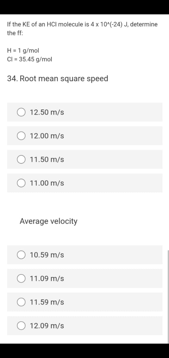 If the KE of an HCl molecule is 4 x 10^(-24) J, determine
the ff:
H = 1 g/mol
CI = 35.45 g/mol
34. Root mean square speed
12.50 m/s
12.00 m/s
11.50 m/s
11.00 m/s
Average velocity
10.59 m/s
11.09 m/s
O 11.59 m/s
12.09 m/s
