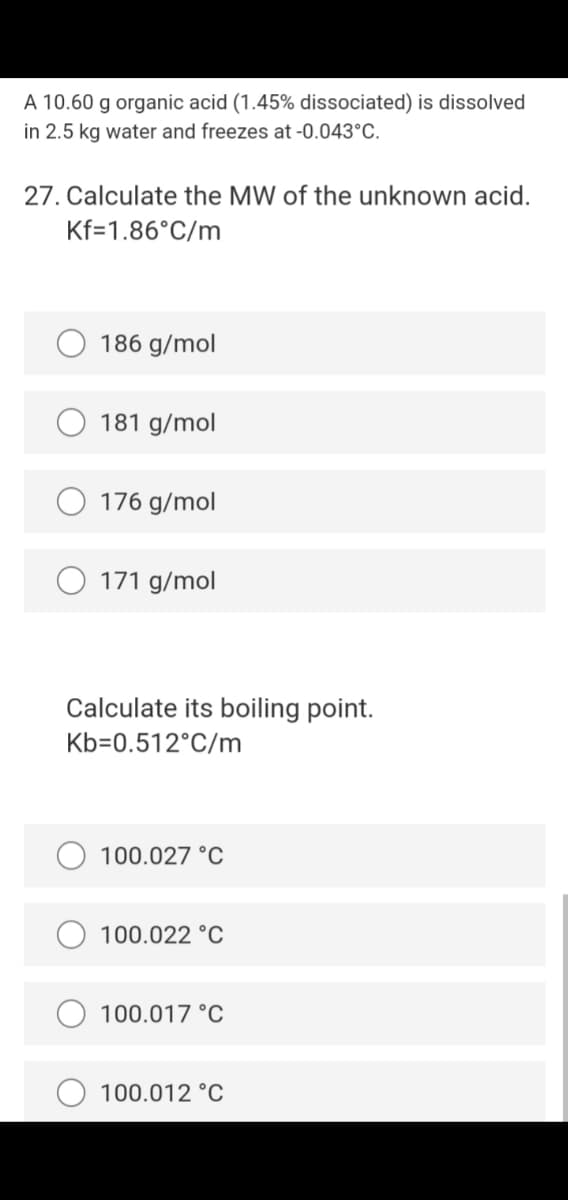 A 10.60 g organic acid (1.45% dissociated) is dissolved
in 2.5 kg water and freezes at -0.043°C.
27. Calculate the MW of the unknown acid.
Kf=1.86°C/m
186 g/mol
181 g/mol
176 g/mol
171 g/mol
Calculate its boiling point.
Kb=0.512°C/m
100.027 °C
100.022 °C
100.017 °C
100.012 °C
