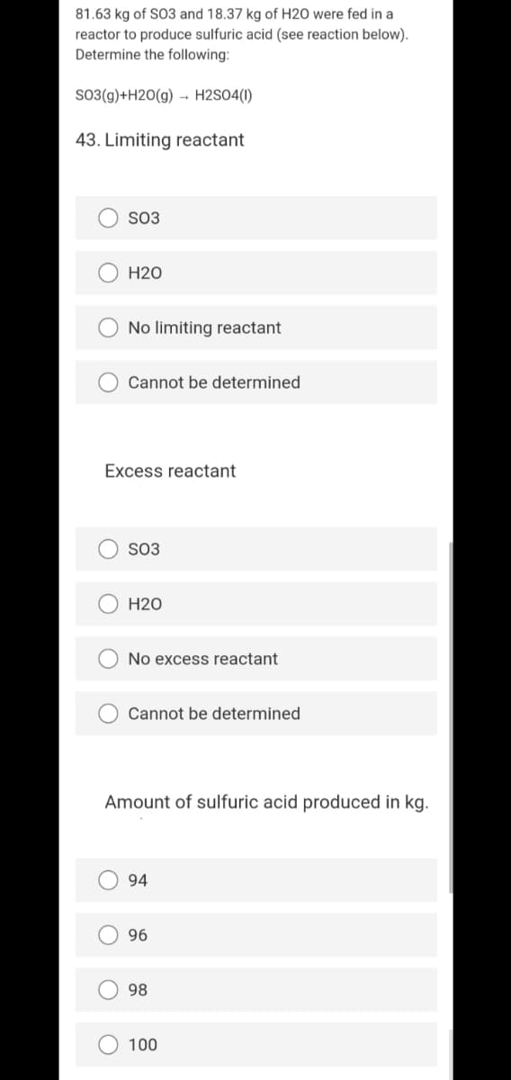 81.63 kg of SO3 and 18.37 kg of H2O were fed in a
reactor to produce sulfuric acid (see reaction below).
Determine the following:
SO3(g)+H2O(g) - H2SO4(1)
43. Limiting reactant
SO3
H20
No limiting reactant
Cannot be determined
Excess reactant
SO3
H20
No excess reactant
Cannot be determined
Amount of sulfuric acid produced in kg.
94
96
98
100
