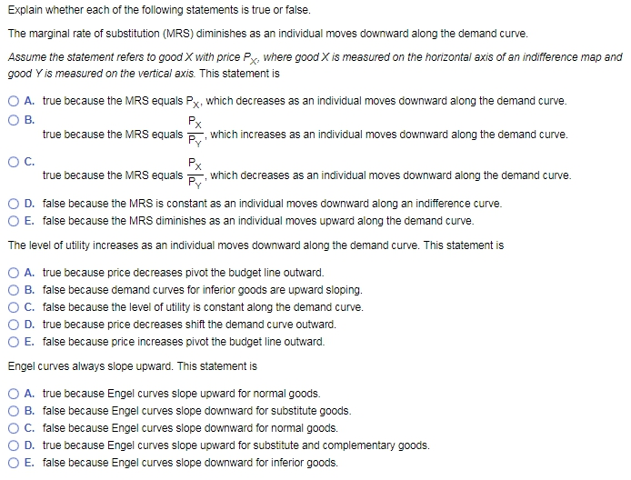 Explain whether each of the following statements is true or false.
The marginal rate of substitution (MRS) diminishes as an individual moves downward along the demand curve.
Assume the statement refers to good X with price Px, where good X is measured on the horizontal axis of an indifference map and
good Y is measured on the vertical axis. This statement is
O A. true because the MRS equals Px, which decreases as an individual moves downward along the demand curve.
B.
Px
which increases as an individual moves downward along the demand curve.
1
Py'
true because the MRS equals which decreases as an individual moves downward along the demand curve.
Py'
O C.
Px
D. false because the MRS is constant as an individual moves downward along an indifference curve.
O E. false because the MRS diminishes as an individual moves upward along the demand curve.
The level of utility increases as an individual moves downward along the demand curve. This statement is
true because the MRS equals
A. true because price decreases pivot the budget line outward.
B. false because demand curves for inferior goods are upward sloping.
C. false because the level of utility is constant along the demand curve.
D. true because price decreases shift the demand curve outward.
O E. false because price increases pivot the budget line outward.
Engel curves always slope upward. This statement is
O A. true because Engel curves slope upward for normal goods.
B. false because Engel curves slope downward for substitute goods.
OOO
C. false because Engel curves slope downward for normal goods.
D. true because Engel curves slope upward for substitute and complementary goods.
E. false because Engel curves slope downward for inferior goods.