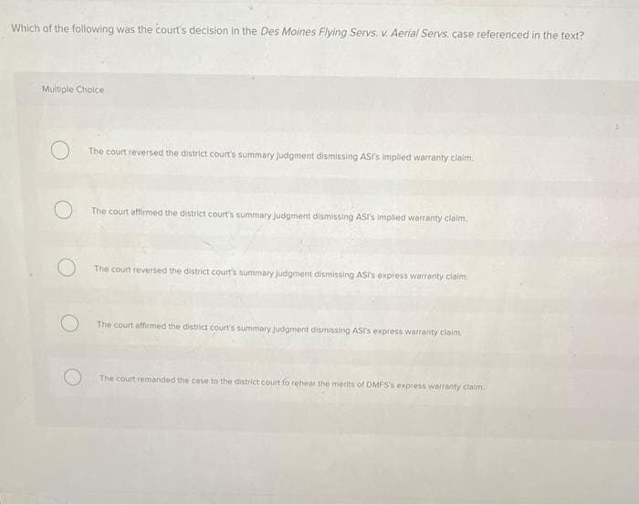 Which of the following was the court's decision in the Des Moines Flying Servs. v. Aerial Servs. case referenced in the text?
Multiple Choice
The court reversed the district court's summary judgment dismissing ASI's implied warranty claim.
The court affirmed the district court's summary judgment dismissing ASI's implied warranty claim.
The court reversed the district court's summary judgment dismissing ASI's express warranty claim
The court affirmed the district court's summary judgment dismissing AST's express warranty claim
The court remanded the case to the district court fo rehear the merits of DMFS's express warranty claim.