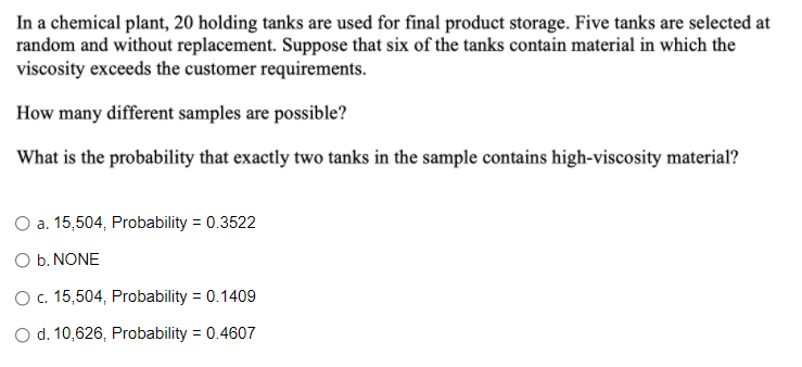 In a chemical plant, 20 holding tanks are used for final product storage. Five tanks are selected at
random and without replacement. Suppose that six of the tanks contain material in which the
viscosity exceeds the customer requirements.
How many different samples are possible?
What is the probability that exactly two tanks in the sample contains high-viscosity material?
O a. 15,504, Probability = 0.3522
O b. NONE
O c. 15,504, Probability = 0.1409
O d. 10,626, Probability = 0.4607
