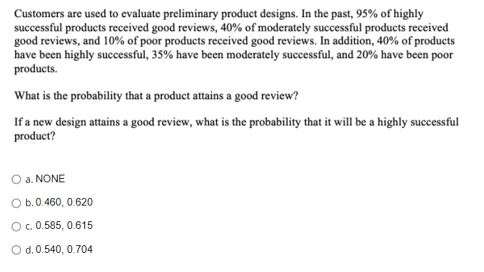 Customers are used to evaluate preliminary product designs. In the past, 95% of highly
successful products received good reviews, 40% of moderately successful products received
good reviews, and 10% of poor products received good reviews. In addition, 40% of products
have been highly successful, 35% have been moderately successful, and 20% have been poor
products.
What is the probability that a product attains a good review?
If a new design attains a good review, what is the probability that it will be a highly successful
product?
O a. NONE
O b.0.460, 0.620
O c. 0.585, 0.615
O d. 0.540, 0.704
