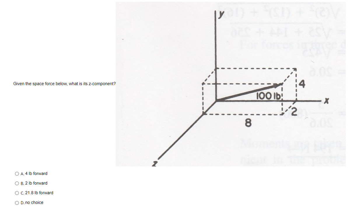 orce
14
100 lb
Given the space force below, what is its z-component?
8
O A. 4 lb forward
O B. 2 lb forward
O C. 21.8 Ib forward
O D. no choice
