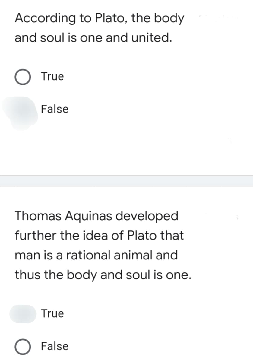 According to Plato, the body
and soul is one and united.
True
False
Thomas Aquinas developed
further the idea of Plato that
man is a rational animal and
thus the body and soul is one.
True
False
