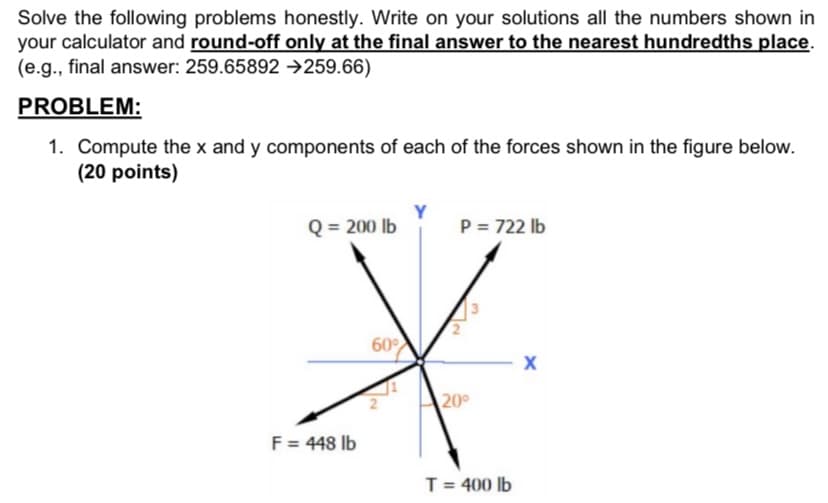 Solve the following problems honestly. Write on your solutions all the numbers shown in
your calculator and round-off only at the final answer to the nearest hundredths place.
(e.g., final answer: 259.65892 →259.66)
PROBLEM:
1. Compute the x and y components of each of the forces shown in the figure below.
(20 points)
Q = 200 lb
P = 722 lb
60
20°
F = 448 lb
T = 400 lb
