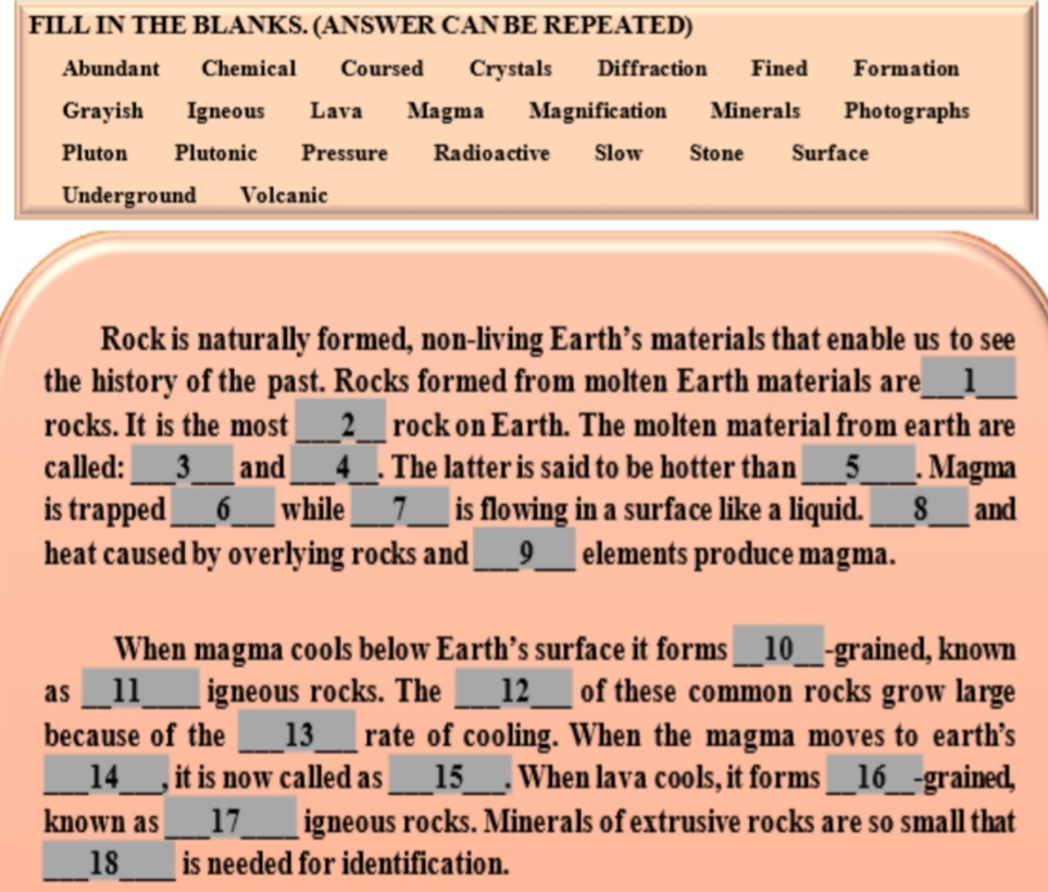 FILL IN THE BLANKS. (ANSWER CAN BE REPEATED)
Abundant
Chemical
Coursed
Crystals
Diffraction
Fined
Formation
Grayish
Igneous
Lava
Magma
Magnification
Minerals
Photographs
Pluton
Plutonic
Pressure
Radioactive
Slow
Stone
Surface
Underground
Volcanic
Rock is naturally formed, non-living Earth's materials that enable us to see
the history of the past. Rocks formed from molten Earth materials are__1
rocks. It is the most
2_rock on Earth. The molten material from earth are
4. The latter is said to be hotter than_5_
called:_3_
is trapped
heat caused by overlying rocks and_9_elements produce magma.
. Magma
_8__ and
and
6
while
is flowing in a surface like a liquid.
When magma cools below Earth's surface it forms__10__-grained, known
igneous rocks. The
13
of these common rocks grow large
rate of cooling. When the magma moves to earth's
_15_. When lava cools, it forms__16_-grained,
igneous rocks. Minerals of extrusive rocks are so small that
as_11
12
because of the
_14__, it is now called as
known as
18
17
is needed for identification.
