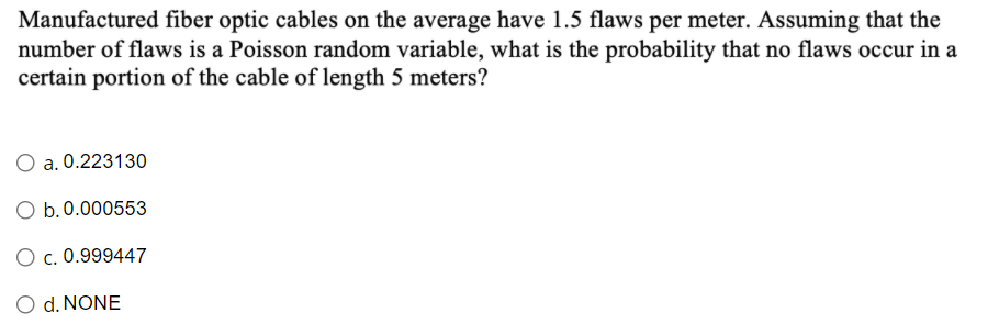 Manufactured fiber optic cables on the average have 1.5 flaws per meter. Assuming that the
number of flaws is a Poisson random variable, what is the probability that no flaws occur in a
certain portion of the cable of length 5 meters?
O a. 0.223130
O b.0.000553
O c. 0.999447
O d. NONE
