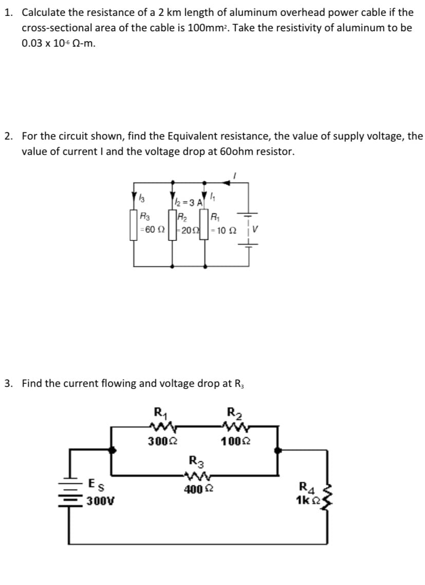 1. Calculate the resistance of a 2 km length of aluminum overhead power cable if the
cross-sectional area of the cable is 100mm². Take the resistivity of aluminum to be
0.03 x 106 Q-m.
2. For the circuit shown, find the Equivalent resistance, the value of supply voltage, the
value of current I and the voltage drop at 60ohm resistor.
2=3 A
R2
R1
202
R3
= 60 N
-10 Ω
3. Find the current flowing and voltage drop at R,
R1
R2
3002
1002
R3
Es
R4
1k2
400 2
300V
