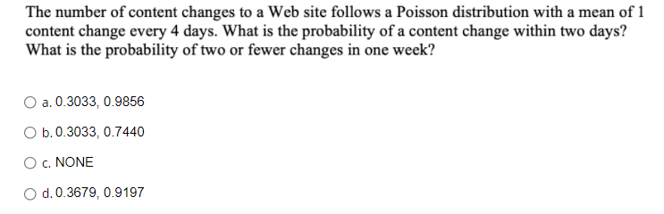 The number of content changes to a Web site follows a Poisson distribution with a mean of 1
content change every 4 days. What is the probability of a content change within two days?
What is the probability of two or fewer changes in one week?
O a. 0.3033, 0.9856
O b.0.3033, 0.7440
O c. NONE
O d. 0.3679, 0.9197
