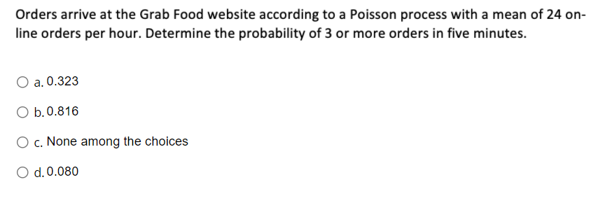 Orders arrive at the Grab Food website according to a Poisson process with a mean of 24 on-
line orders per hour. Determine the probability of 3 or more orders in five minutes.
a. 0.323
O b.0.816
O c. None among the choices
O d.0.080
