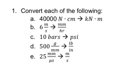 1. Convert each of the following:
a. 40000 N · cm → kN · m
mm
b. 6m >
hr
c. 10 bars → psi
lb
d. 500-9
mm
in
тm
m
е. 25
us
