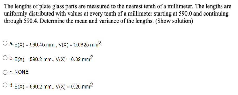 The lengths of plate glass parts are measured to the nearest tenth of a millimeter. The lengths are
uniformly distributed with values at every tenth of a millimeter starting at 590.0 and continuing
through 590.4. Determine the mean and variance of the lengths. (Show solution)
O a. E(X) = 590.45 mm., V(X) = 0.0825 mm2
O b. E(X) = 590.2 mm., V(X) = 0.02 mm2
O c. NONE
O d. E(X) = 590.2 mm., V(X) = 0.20 mm2
