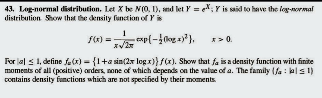 43. Log-normal distribution. Let X be N (0, 1), and let Y = eX; Y is said to have the log-normal
distribution. Show that the density function of Y is
1
f(x)=√exp{-}(log x)²},
x > 0.
For la ≤ 1, define fa (x) = {1+a sin(2л log x)} f(x). Show that fa is a density function with finite
moments of all (positive) orders, none of which depends on the value of a. The family {fa: a ≤ 1}
contains density functions which are not specified by their moments.