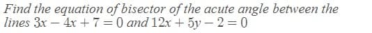 Find the equation of bisector of the acute angle between the
lines 3x – 4x + 7=0 and 12x + 5y – 2 = 0
