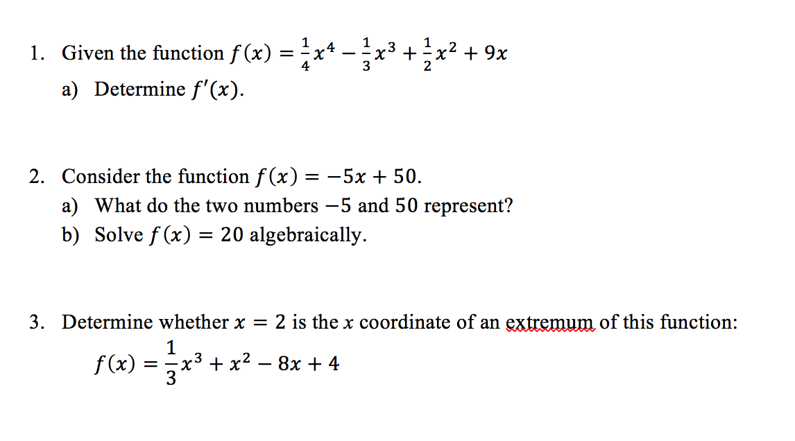 1. Given the function f (x) = x
1
+x2 + 9x
.4
a) Determine f'(x).
2. Consider the function f (x) = -5x + 50.
a) What do the two numbers -5 and 50 represent?
b) Solve f (x) = 20 algebraically.
3. Determine whether x =
2 is the x coordinate of an extremum of this function:
1
-x3 + x2 — 8х + 4
3
f (x)
3.
